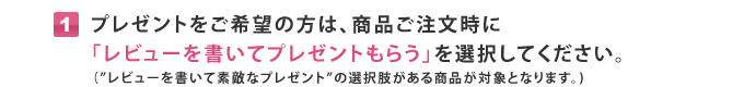 プレゼントをご希望の方は、商品ご注文時にレビューを書いてプレゼントもらう」を選択してください。
