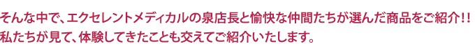 そんな中で、エクセレントメディカルの泉店長と愉快な仲間たちが選んだ商品をご紹介!!私たちが見て、体験してきたことも交えてご紹介いたします。