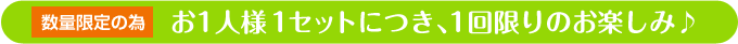 お一人様１セットにつき、１回限りのお楽しみ