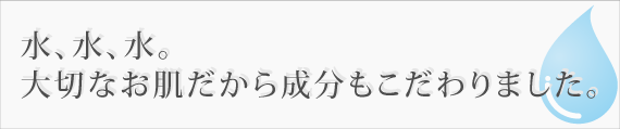 水、水、水。大切なお肌だから成分もこだわりました。