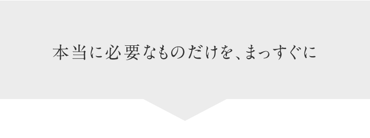 本当に必要なものだけを、まっすぐに