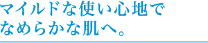 マイルドな使い心地でなめらかな肌へ。