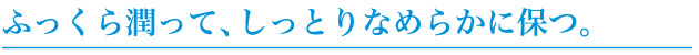 ふっくら潤って、しっとりなめらかに保つ。