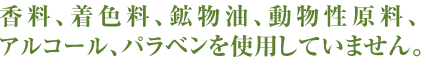 香料、着色料、鉱物油、動物性原料、アルコール、パラベンを使用していません。