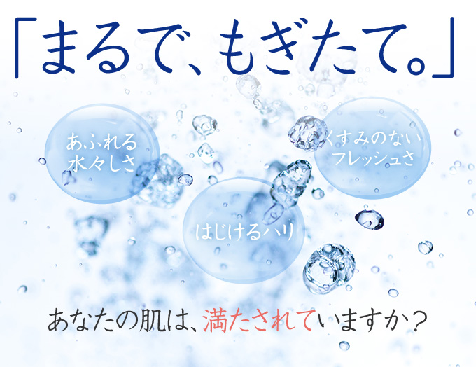 「あふれる水々しさ」「はじけるハリ」「くすみのないフレッシュさ」…あなたの肌は、満たされていますか?