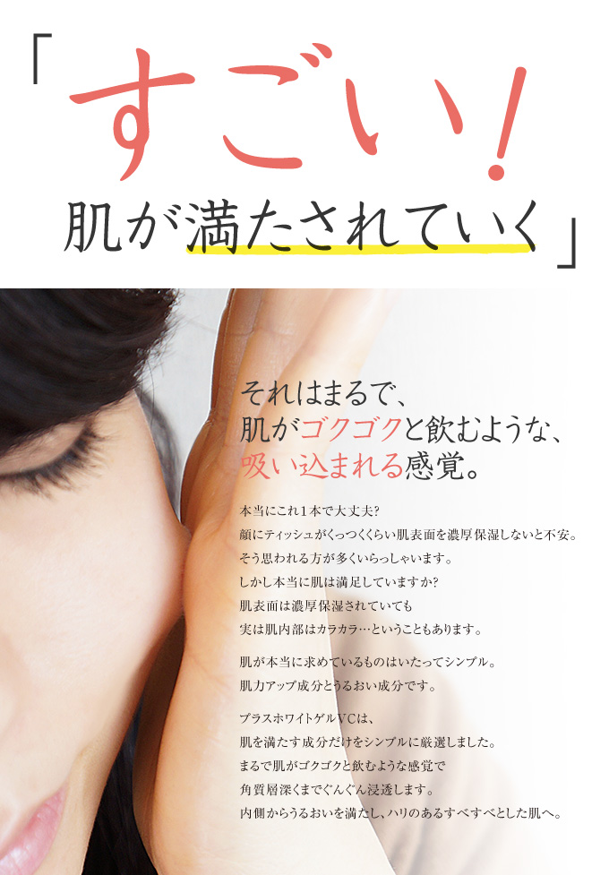 「すごい!肌が満たされていく」まるで肌がゴクゴクと飲むような感覚で角質層奥深くまでぐんぐん浸透。内側からうるおいを満たし、ハリのあるすべすべとした肌へ。