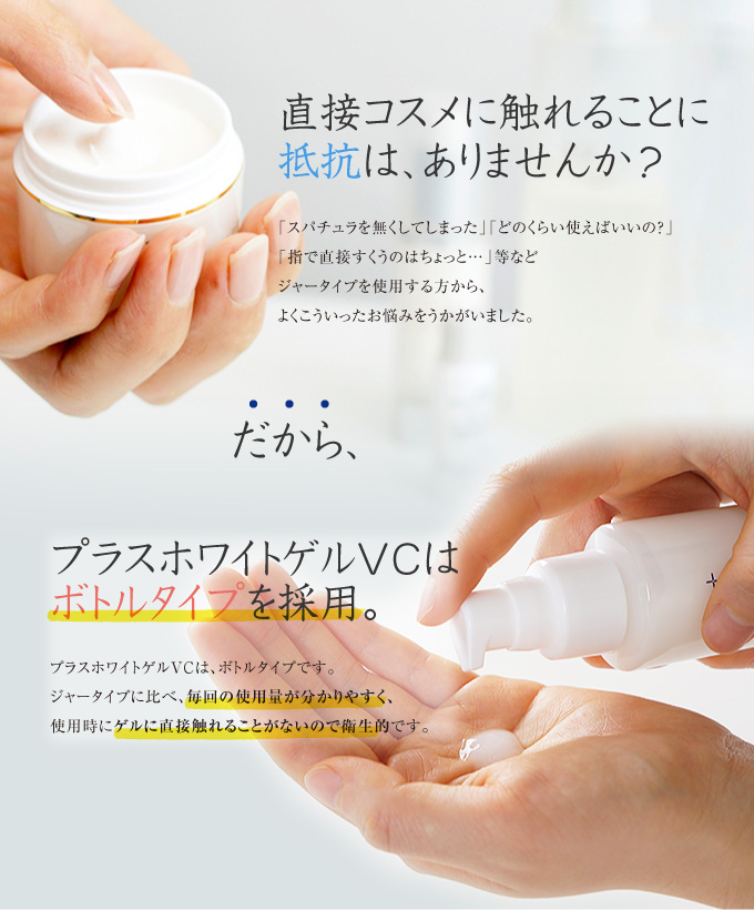 直接コスメに触れることに抵抗はありませんか?だから、プラスホワイトゲルVCはボトルタイプを採用しました。毎回の使用量がわかりやすく、使用時にゲルに直接触れることがないので衛生的です。