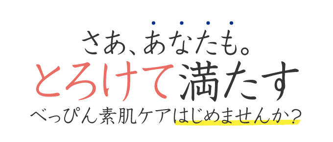 さあ、あなたも。とろけて、満たすべっぴん素肌ケアはじめませんか?