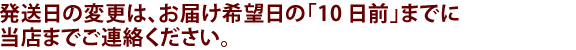 発送日の変更、追加商品の同梱は、お届け希望日の「5営業日」前までに、当店までご連絡ください。