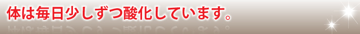体は毎日少しずつ酸化しています