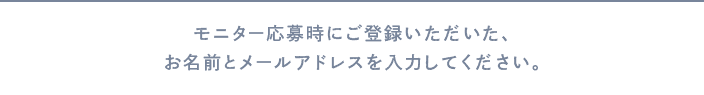 モニター応募時にご登録頂いたお名前とメールアドレスをご記入ください。