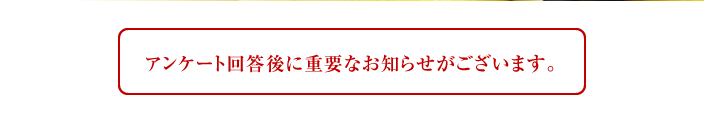 アンケート回答後に重要なお知らせがございます。