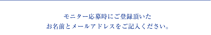 モニター応募時にご登録頂いたお名前とメールアドレスをご記入ください。